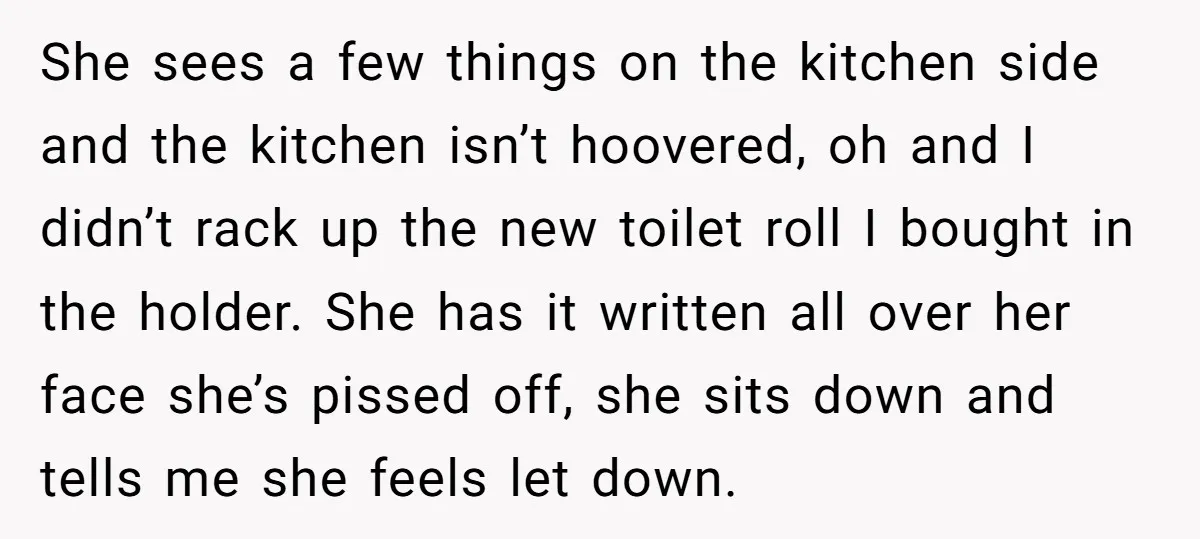She sees a few things on the kitchen side and the kitchen isn’t hoovered, oh and I didn’t rack up the new toilet roll I bought in the holder. She...
