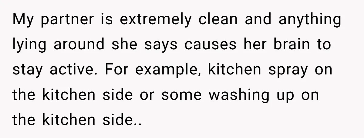 My partner is extremely clean and anything lying around she says causes her brain to stay active. For example, kitchen spray on the kitchen side or some washing up on...