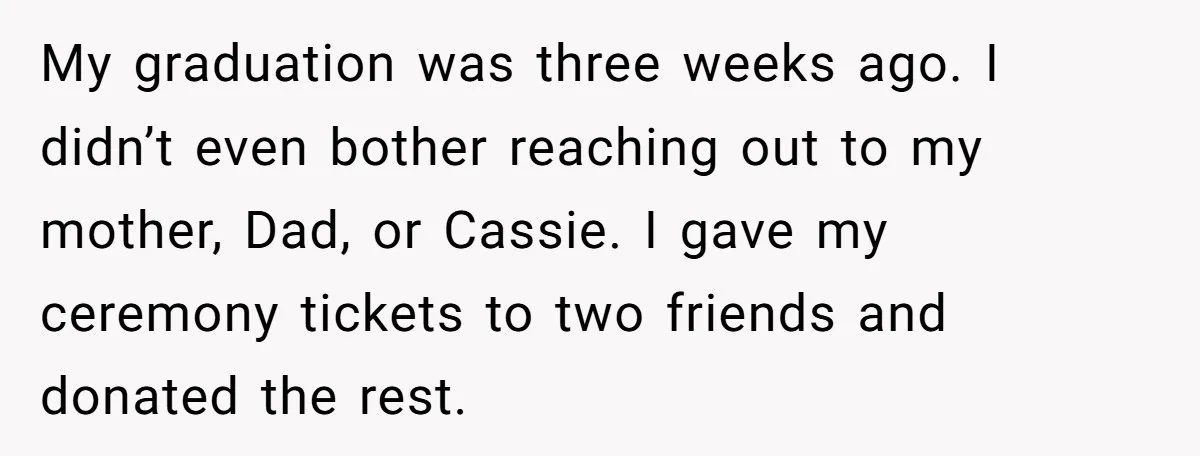 My graduation was three weeks ago. I didn’t even bother reaching out to my mother, Dad, or Cassie. I gave my ceremony tickets to two friends and donated the rest.