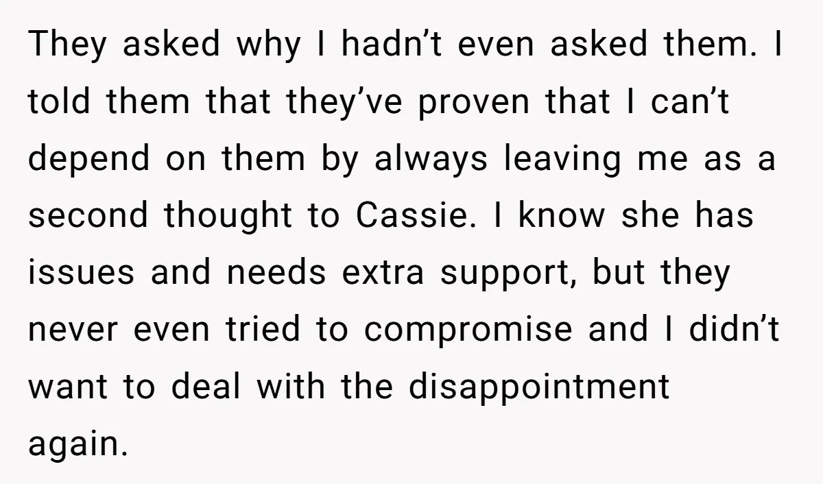 They asked why I hadn’t even asked them. I told them that they’ve proven that I can’t depend on them by always leaving me as a second thought to Cassie....