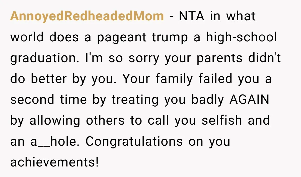 AnnoyedRedheadedMom − NTA in what world does a pageant trump a high-school graduation. I'm so sorry your parents didn't do better by you. Your family failed you a second time...