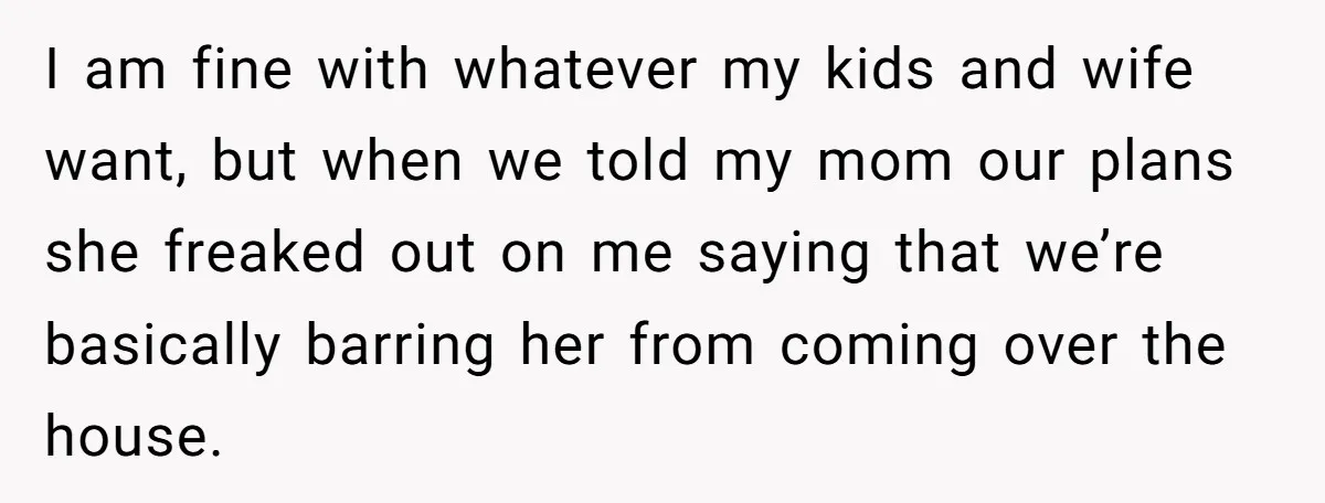 I am fine with whatever my kids and wife want, but when we told my mom our plans she freaked out on me saying that we’re basically barring her from...