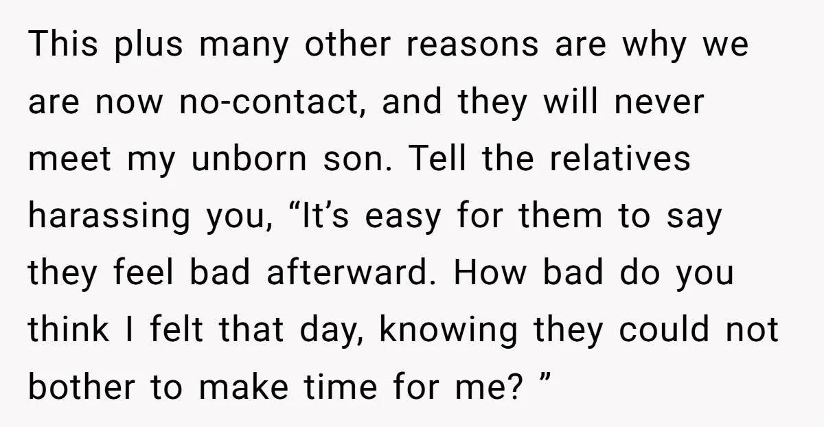 This plus many other reasons are why we are now no-contact, and they will never meet my unborn son. Tell the relatives harassing you, “It’s easy for them to say...