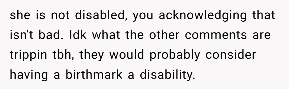 she is not disabled, you acknowledging that isn't bad. Idk what the other comments are trippin tbh, they would probably consider having a birthmark a disability.