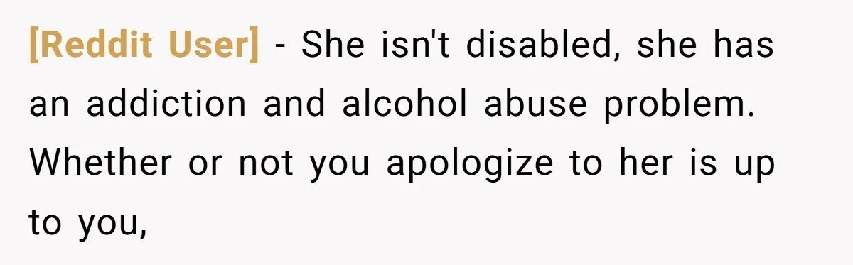 [Reddit User] − She isn't disabled, she has an addiction and alcohol abuse problem. Whether or not you apologize to her is up to you,