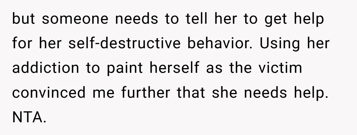 but someone needs to tell her to get help for her self-destructive behavior. Using her addiction to paint herself as the victim convinced me further that she needs help. NTA.