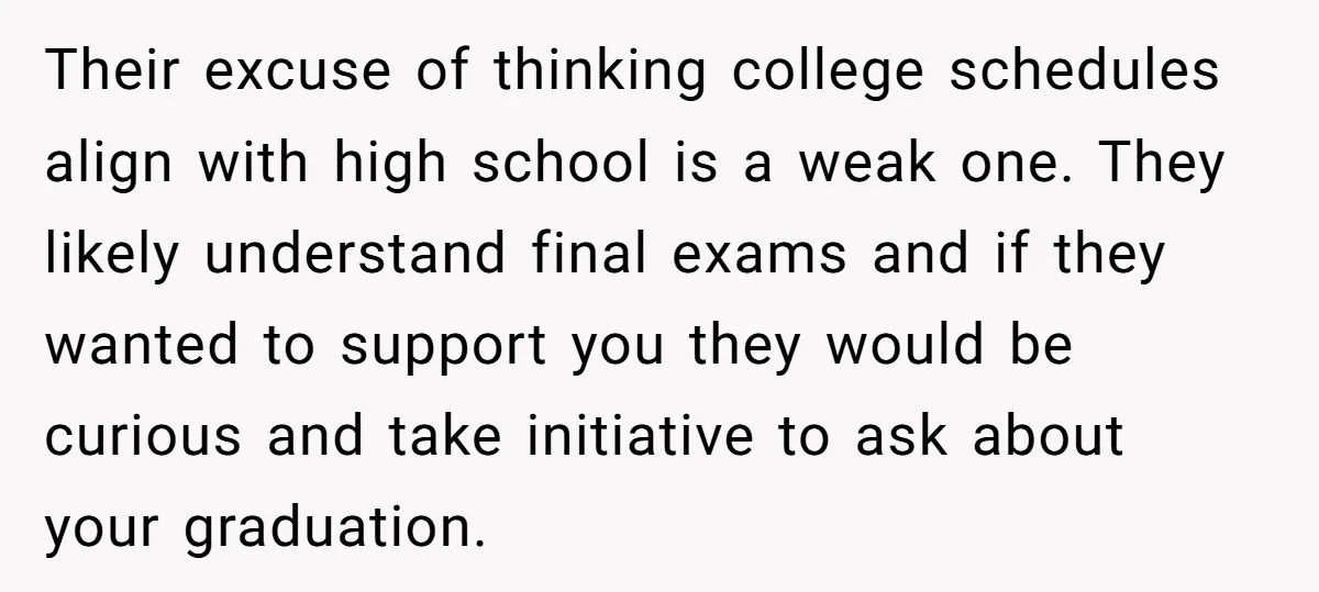 Their excuse of thinking college schedules align with high school is a weak one. They likely understand final exams and if they wanted to support you they would be curious...