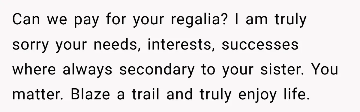 Can we pay for your regalia? I am truly sorry your needs, interests, successes where always secondary to your sister. You matter. Blaze a trail and truly enjoy life.