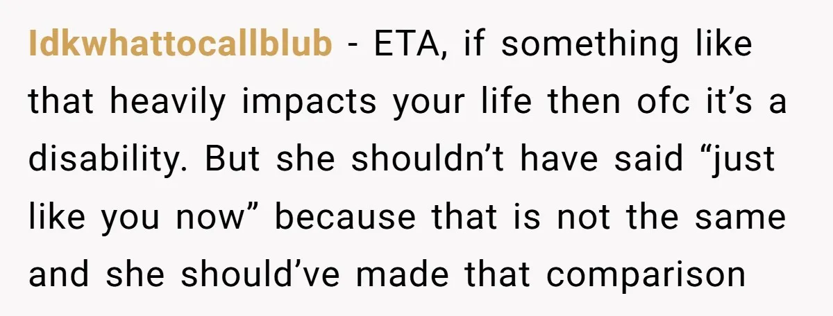 Idkwhattocallblub − ETA, if something like that heavily impacts your life then ofc it’s a disability. But she shouldn’t have said “just like you now” because that is not the...