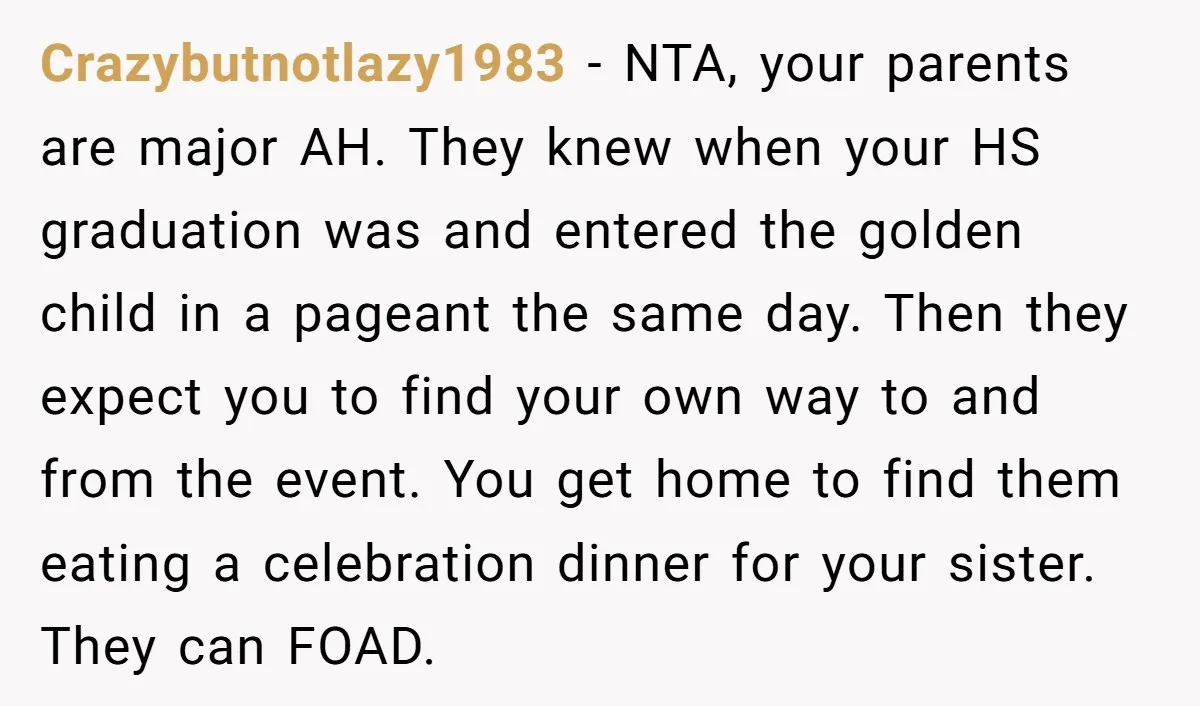 Crazybutnotlazy1983 − NTA, your parents are major AH. They knew when your HS graduation was and entered the golden child in a pageant the same day. Then they expect you...