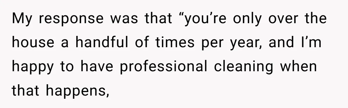 My response was that “you’re only over the house a handful of times per year, and I’m happy to have professional cleaning when that happens,
