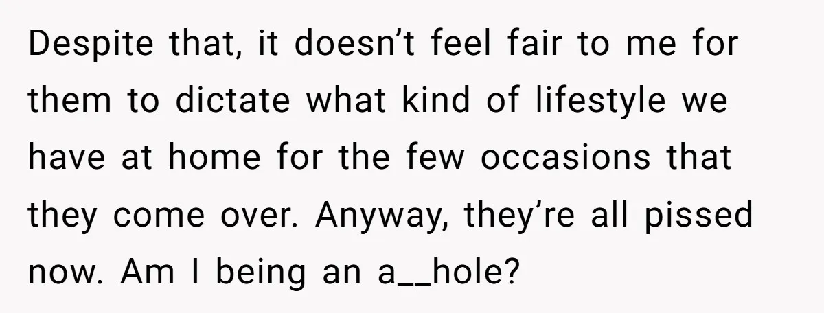 Despite that, it doesn’t feel fair to me for them to dictate what kind of lifestyle we have at home for the few occasions that they come over. Anyway, they’re...