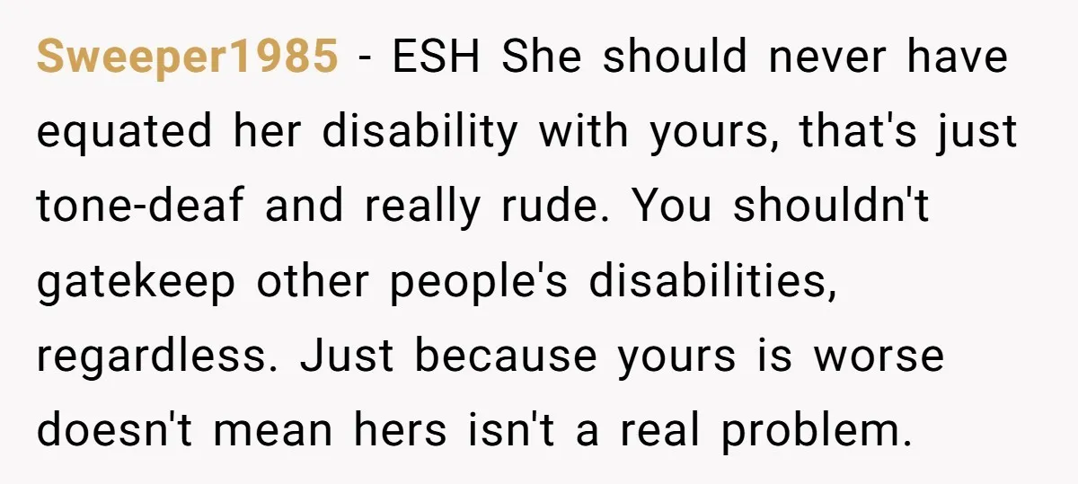 Sweeper1985 − ESH She should never have equated her disability with yours, that's just tone-deaf and really rude. You shouldn't gatekeep other people's disabilities, regardless. Just because yours is worse...