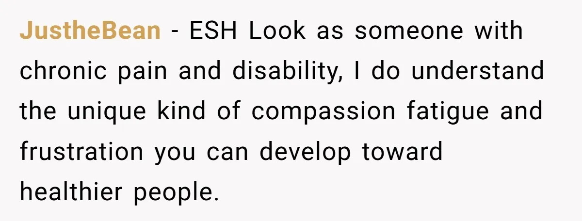 JustheBean − ESH Look as someone with chronic pain and disability, I do understand the unique kind of compassion fatigue and frustration you can develop toward healthier people.