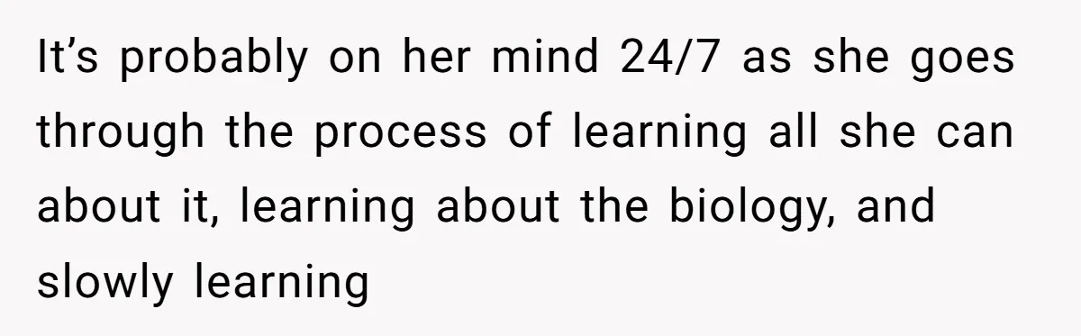 It’s probably on her mind 24/7 as she goes through the process of learning all she can about it, learning about the biology, and slowly learning