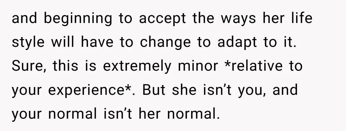 and beginning to accept the ways her life style will have to change to adapt to it. Sure, this is extremely minor *relative to your experience*. But she isn’t you,...