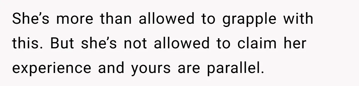She’s more than allowed to grapple with this. But she’s not allowed to claim her experience and yours are parallel.