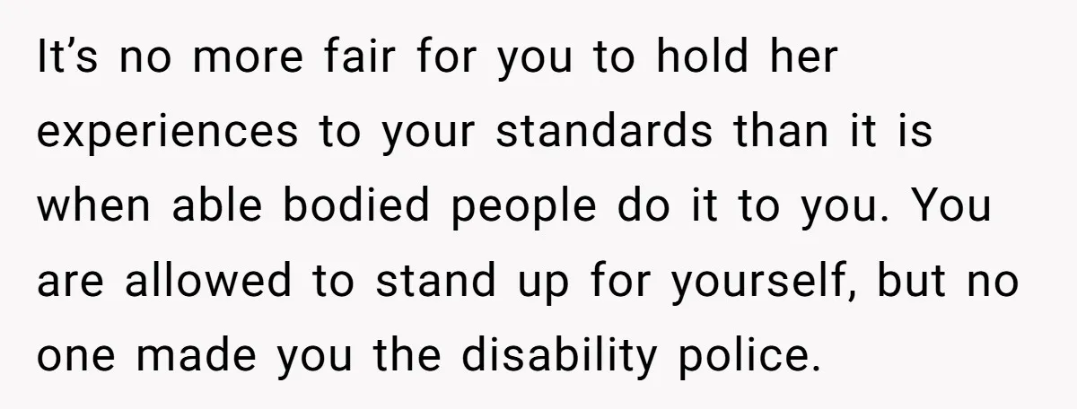 It’s no more fair for you to hold her experiences to your standards than it is when able bodied people do it to you. You are allowed to stand up...