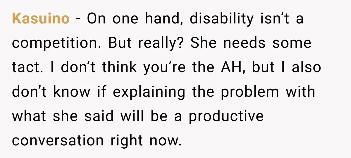 Kasuino − On one hand, disability isn’t a competition. But really? She needs some tact. I don’t think you’re the AH, but I also don’t know if explaining the problem...