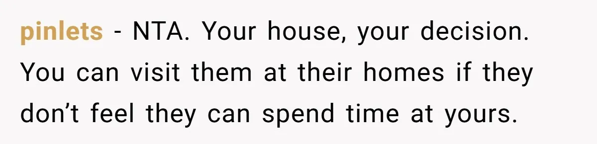 pinlets − NTA. Your house, your decision. You can visit them at their homes if they don’t feel they can spend time at yours.