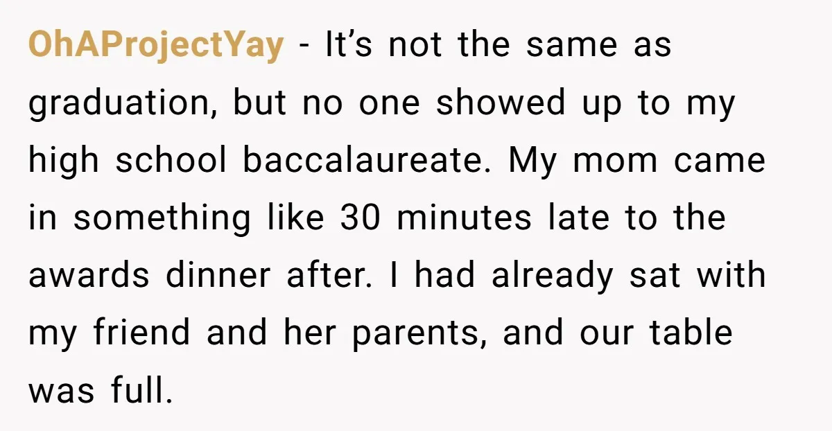 OhAProjectYay − It’s not the same as graduation, but no one showed up to my high school baccalaureate. My mom came in something like 30 minutes late to the awards...