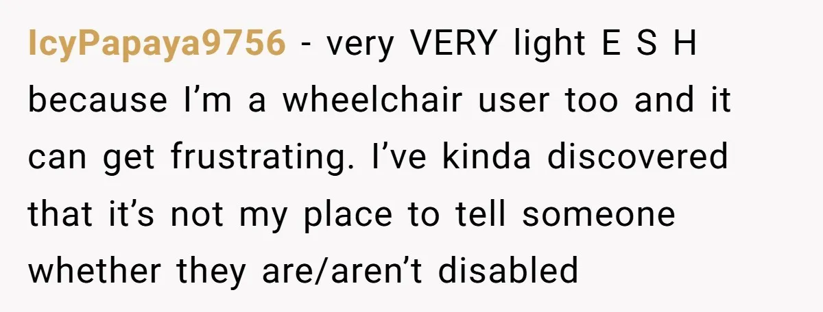 IcyPapaya9756 − very VERY light E S H because I’m a wheelchair user too and it can get frustrating. I’ve kinda discovered that it’s not my place to tell someone...