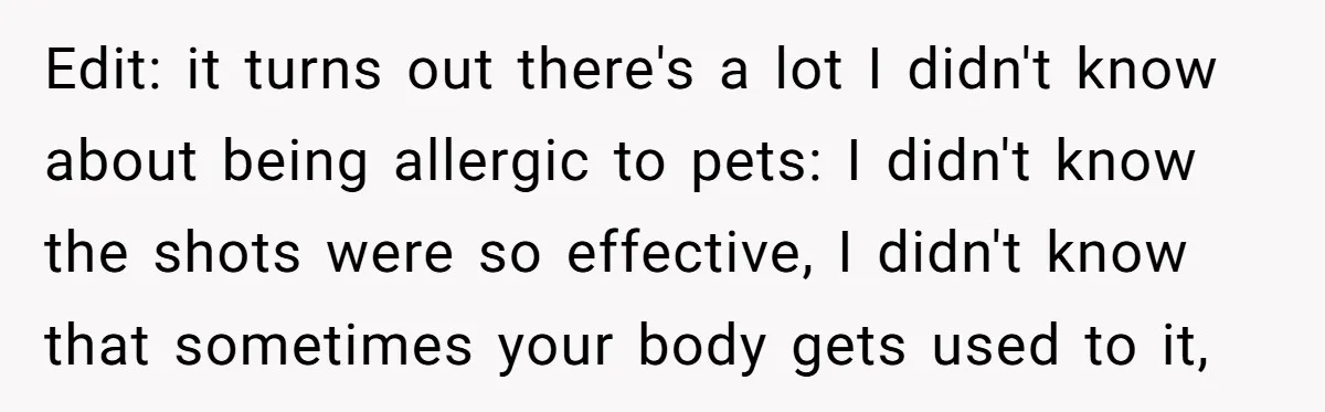 Edit: it turns out there's a lot I didn't know about being allergic to pets: I didn't know the shots were so effective, I didn't know that sometimes your body...