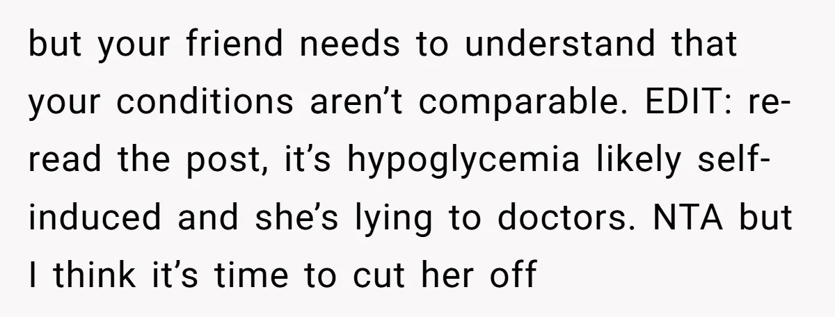 but your friend needs to understand that your conditions aren’t comparable. EDIT: re-read the post, it’s hypoglycemia likely self-induced and she’s lying to doctors. NTA but I think it’s time...