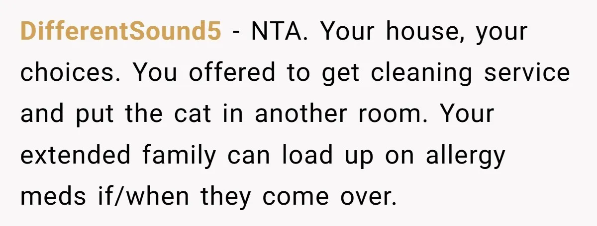 DifferentSound5 − NTA. Your house, your choices. You offered to get cleaning service and put the cat in another room. Your extended family can load up on allergy meds if/when...