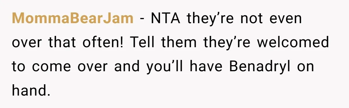MommaBearJam − NTA they’re not even over that often! Tell them they’re welcomed to come over and you’ll have Benadryl on hand.