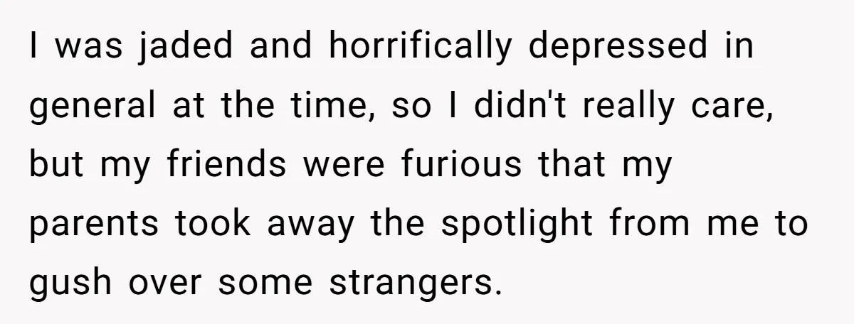 I was jaded and horrifically depressed in general at the time, so I didn't really care, but my friends were furious that my parents took away the spotlight from me...