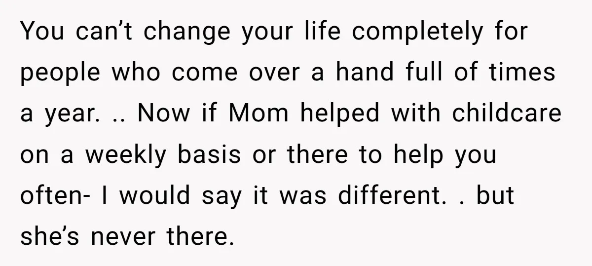 You can’t change your life completely for people who come over a hand full of times a year. .. Now if Mom helped with childcare on a weekly basis or...
