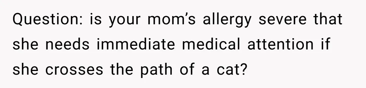 Question: is your mom’s allergy severe that she needs immediate medical attention if she crosses the path of a cat?