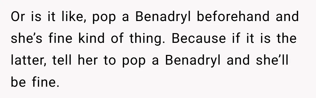 Or is it like, pop a Benadryl beforehand and she’s fine kind of thing. Because if it is the latter, tell her to pop a Benadryl and she’ll be fine.