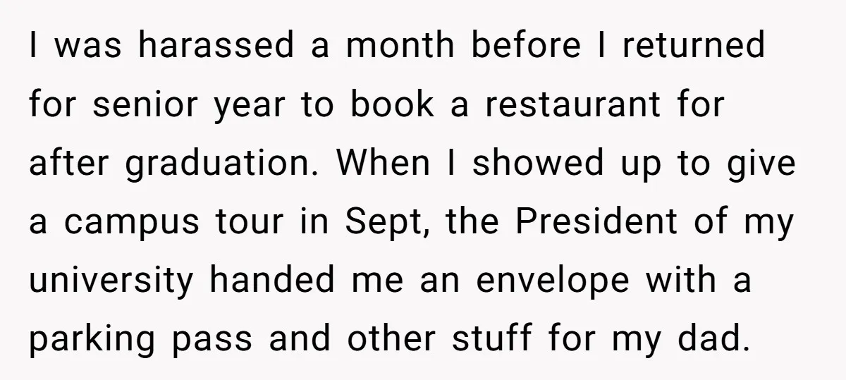 I was harassed a month before I returned for senior year to book a restaurant for after graduation. When I showed up to give a campus tour in Sept, the...