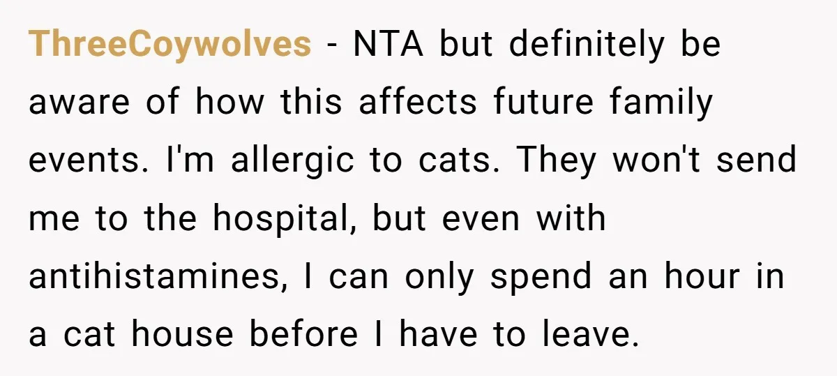 ThreeCoywolves − NTA but definitely be aware of how this affects future family events. I'm allergic to cats. They won't send me to the hospital, but even with antihistamines, I...