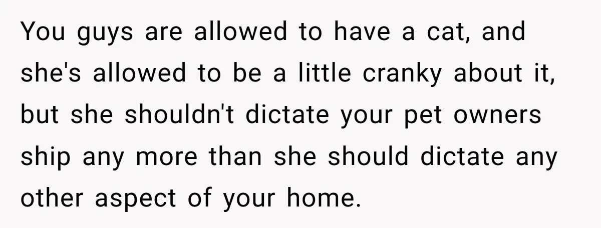 You guys are allowed to have a cat, and she's allowed to be a little cranky about it, but she shouldn't dictate your pet owners ship any more than she...