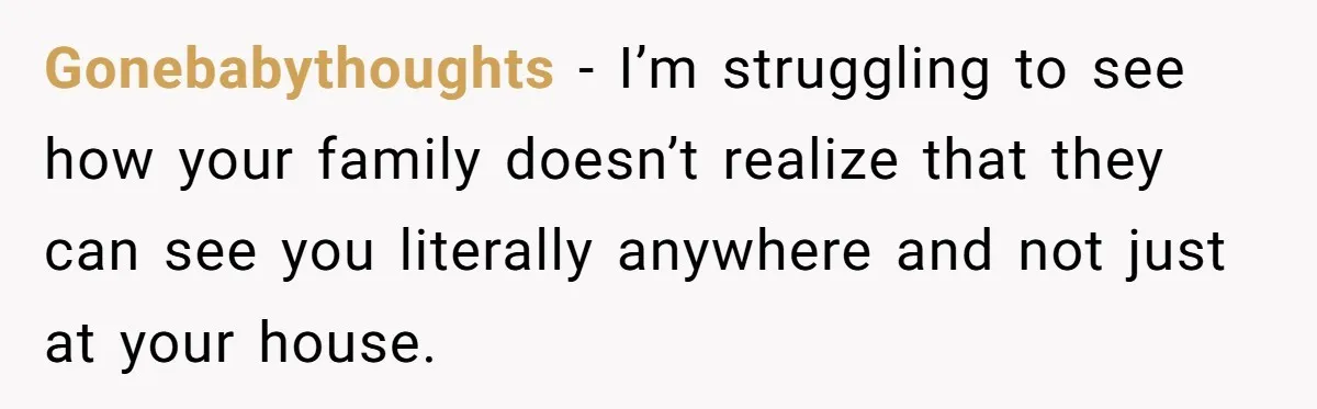 Gonebabythoughts − I’m struggling to see how your family doesn’t realize that they can see you literally anywhere and not just at your house.