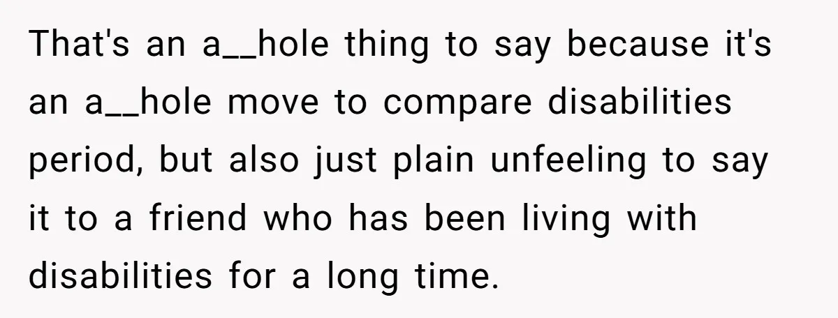 That's an a__hole thing to say because it's an a__hole move to compare disabilities period, but also just plain unfeeling to say it to a friend who has been living...
