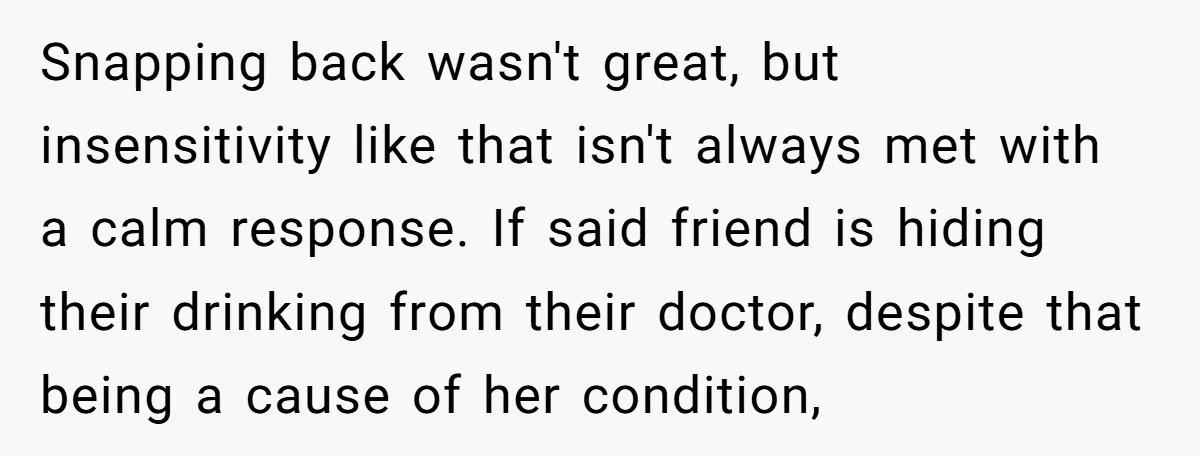 Snapping back wasn't great, but insensitivity like that isn't always met with a calm response. If said friend is hiding their drinking from their doctor, despite that being a cause...
