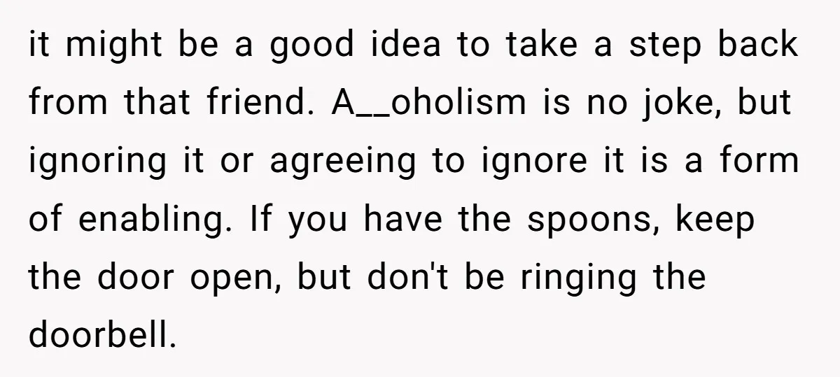 it might be a good idea to take a step back from that friend. A__oholism is no joke, but ignoring it or agreeing to ignore it is a form of...