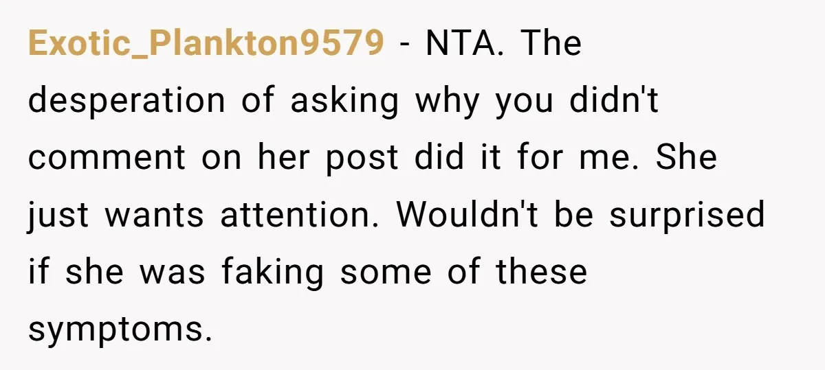 Exotic_Plankton9579 − NTA. The desperation of asking why you didn't comment on her post did it for me. She just wants attention. Wouldn't be surprised if she was faking some...