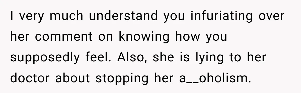 I very much understand you infuriating over her comment on knowing how you supposedly feel. Also, she is lying to her doctor about stopping her a__oholism.