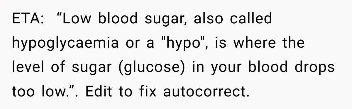 ETA: “Low blood sugar, also called hypoglycaemia or a "hypo", is where the level of sugar (glucose) in your blood drops too low.”. Edit to fix autocorrect.