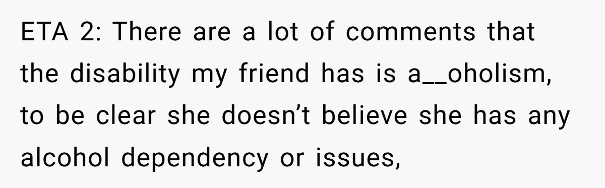 ETA 2: There are a lot of comments that the disability my friend has is a__oholism, to be clear she doesn’t believe she has any alcohol dependency or issues,