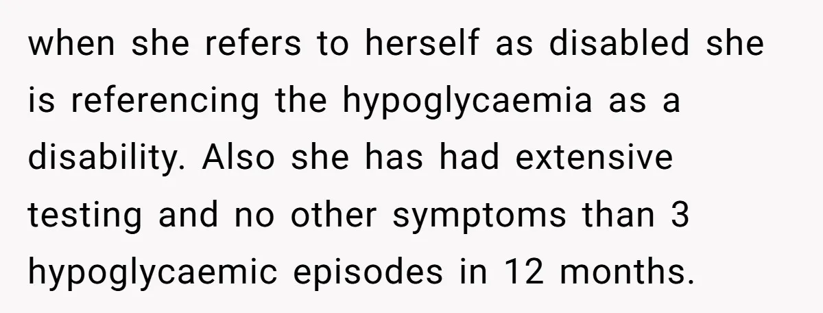 when she refers to herself as disabled she is referencing the hypoglycaemia as a disability. Also she has had extensive testing and no other symptoms than 3 hypoglycaemic episodes in...