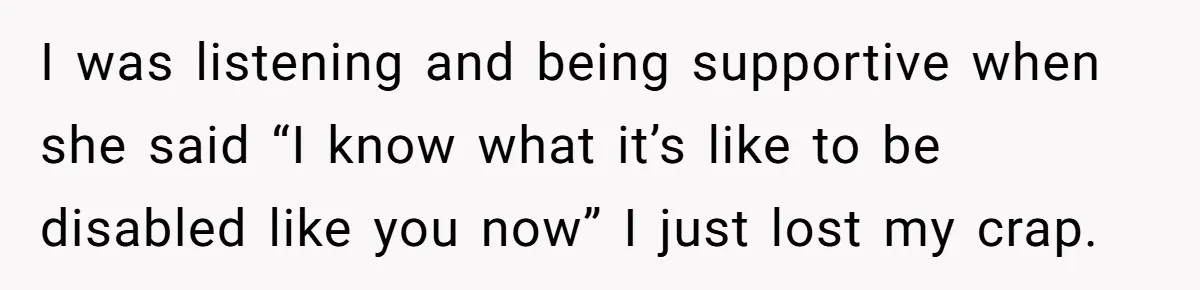 I was listening and being supportive when she said “I know what it’s like to be disabled like you now” I just lost my crap.