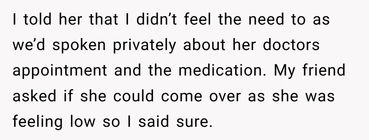 I told her that I didn’t feel the need to as we’d spoken privately about her doctors appointment and the medication. My friend asked if she could come over as...