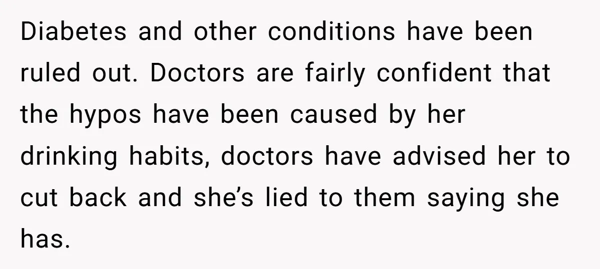 Diabetes and other conditions have been ruled out. Doctors are fairly confident that the hypos have been caused by her drinking habits, doctors have advised her to cut back and...