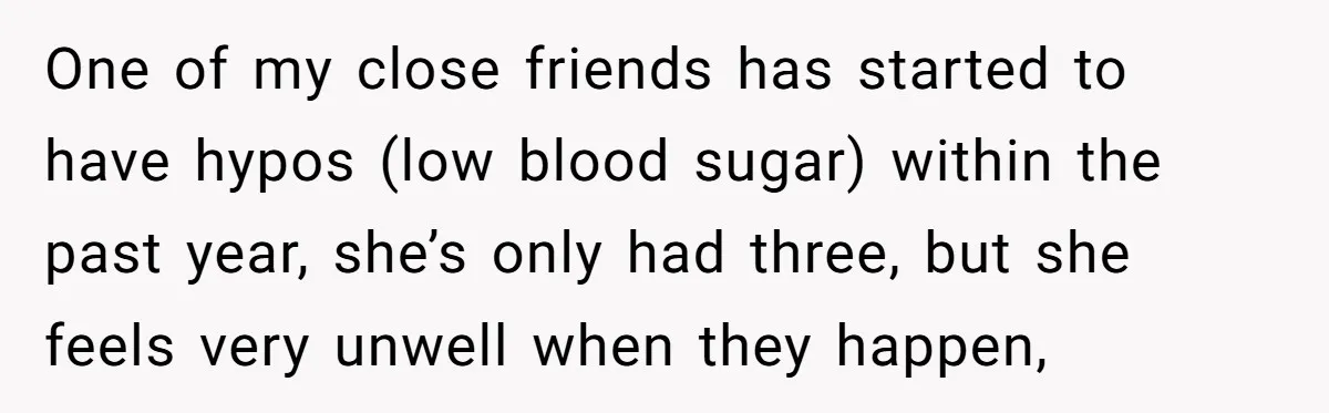 One of my close friends has started to have hypos (low blood sugar) within the past year, she’s only had three, but she feels very unwell when they happen,